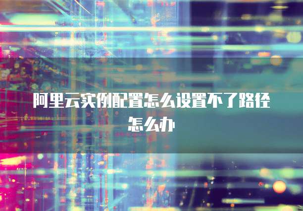 阿里云实例配置怎么设置不了路径怎么办