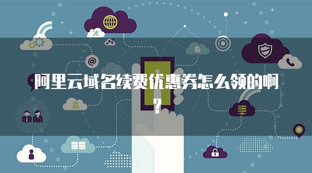 阿里云域名续费优惠券怎么领的啊?
