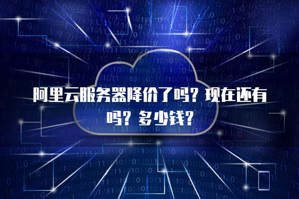 阿里云服务器降价了吗?现在还有吗?多少钱?