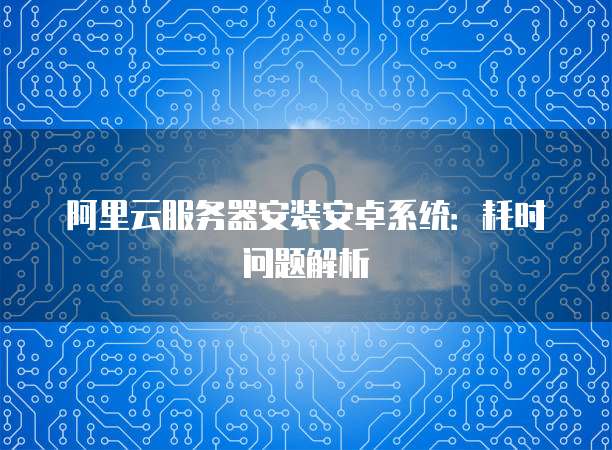 阿里云服务器安装安卓系统：耗时问题解析