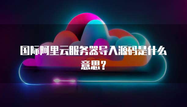 国际阿里云服务器导入源码是什么意思?
