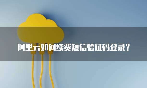 阿里云如何续费短信验证码登录？