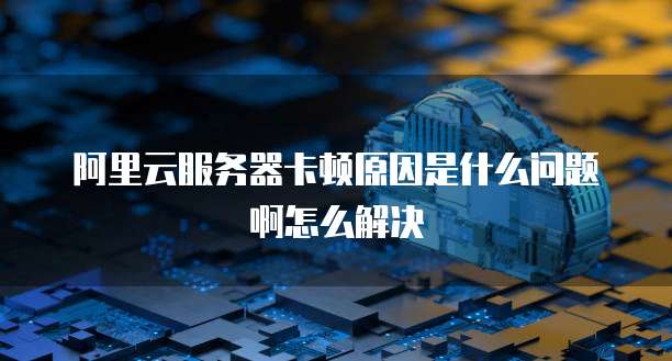 阿里云服务器卡顿原因是什么问题啊怎么解决