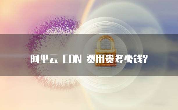 阿里云 CDN 费用贵多少钱？