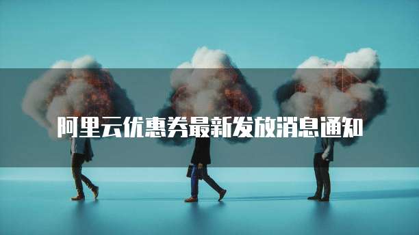 阿里云优惠券最新发放消息通知