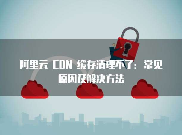 阿里云 CDN 缓存清理不了:常见原因及解决方法