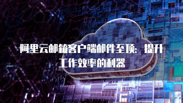 阿里云邮箱客户端邮件至顶：提升工作效率的利器