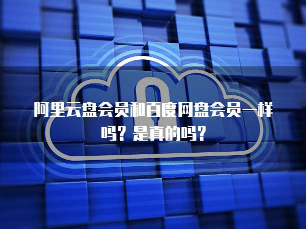 阿里云盘会员和百度网盘会员一样吗?是真的吗?