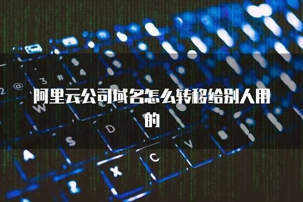 阿里云公司域名怎么转移给别人用的