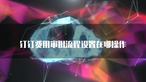 钉钉费用审批流程设置在哪操作