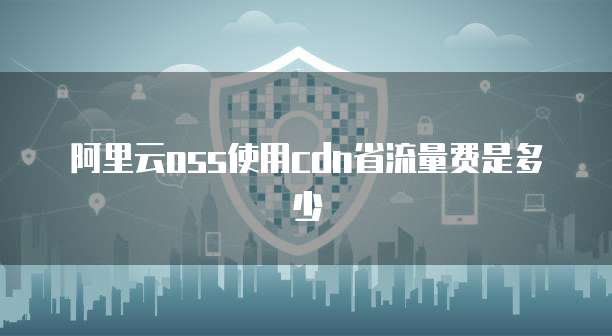 阿里云oss使用cdn省流量费是多少