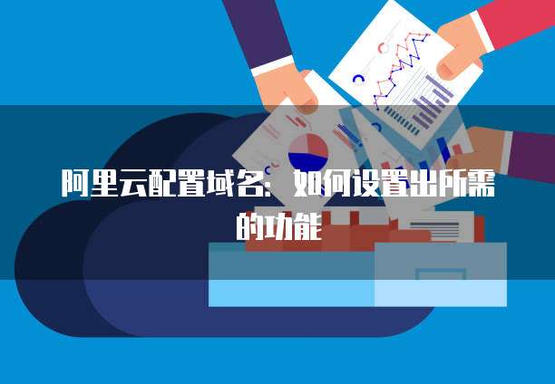 阿里云配置域名:如何设置出所需的功能