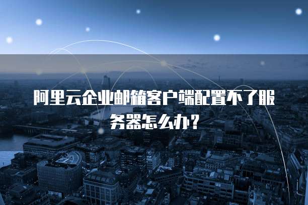 阿里云企业邮箱客户端配置不了服务器怎么办?