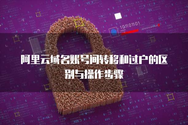 阿里云域名账号间转移和过户的区别与操作步骤