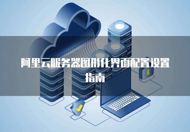 阿里云服务器图形化界面配置设置指南