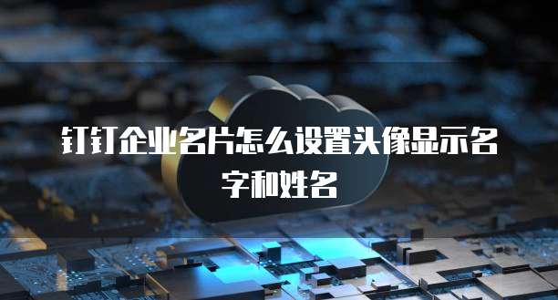 钉钉企业名片怎么设置头像显示名字和姓名