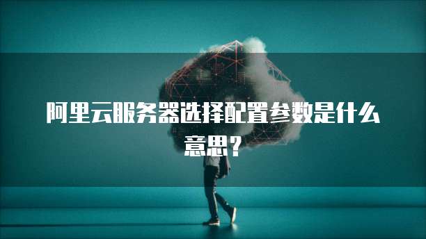 阿里云服务器选择配置参数是什么意思?