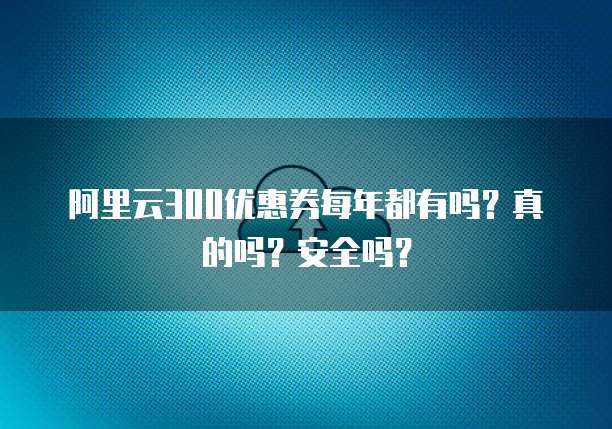 阿里云300优惠券每年都有吗?真的吗?安全吗?