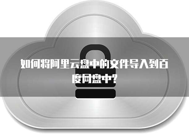如何将阿里云盘中的文件导入到百度网盘中?