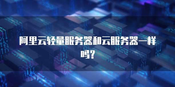 阿里云轻量服务器和云服务器一样吗?