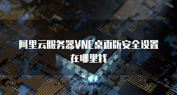 阿里云服务器VNC桌面版安全设置在哪里找