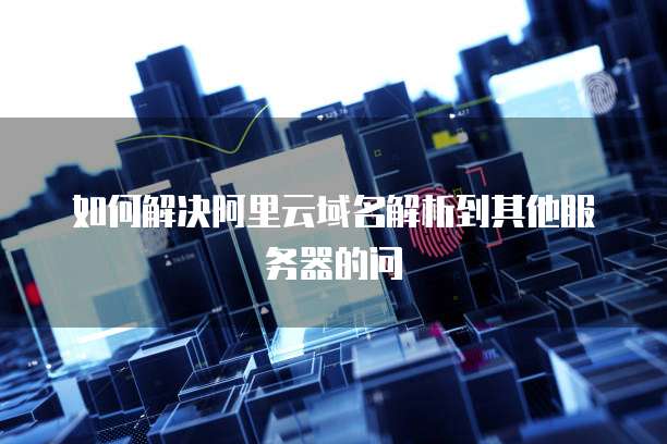 如何解决阿里云域名解析到其他服务器的问