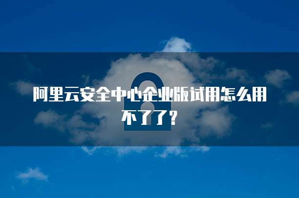 阿里云安全中心企业版试用怎么用不了了？