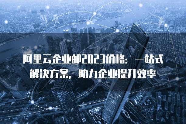 阿里云企业邮2023价格：一站式解决方案，助力企业提升效率