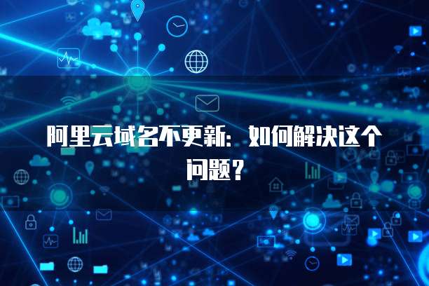 阿里云域名不更新：如何解决这个问题？