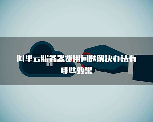 阿里云服务器费用问题解决办法有哪些效果