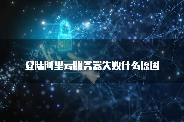 登陆阿里云服务器失败什么原因