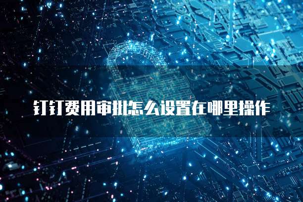 钉钉费用审批怎么设置在哪里操作