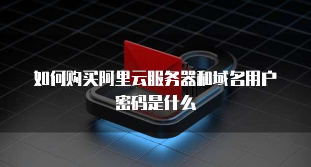 如何购买阿里云服务器和域名用户密码是什么