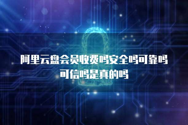 阿里云盘会员收费吗安全吗可靠吗可信吗是真的吗