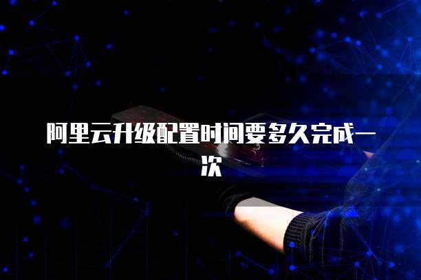 阿里云升级配置时间要多久完成一次
