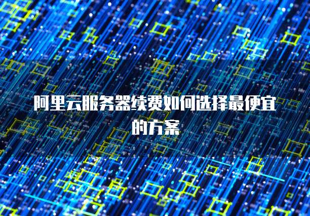 阿里云服务器续费如何选择最便宜的方案