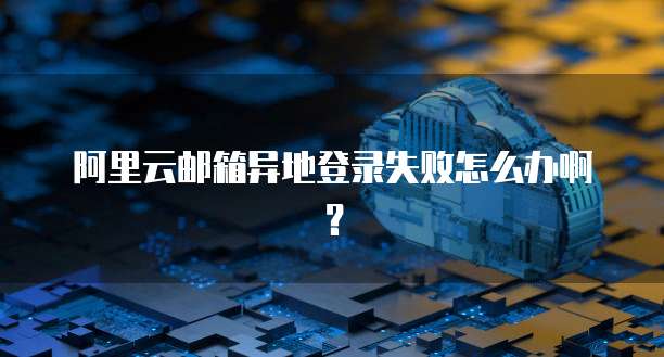 阿里云邮箱异地登录失败怎么办啊?