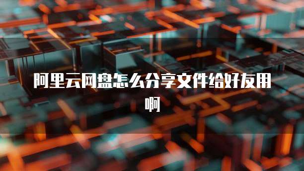 阿里云网盘怎么分享文件给好友用啊