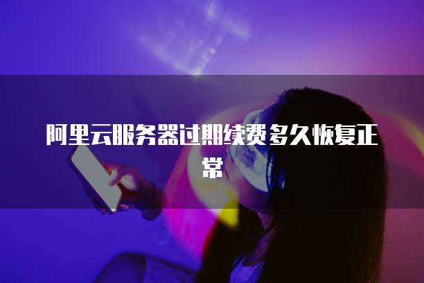 阿里云服务器过期续费多久恢复正常