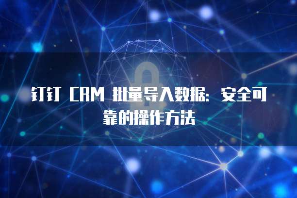 钉钉 CRM 批量导入数据：安全可靠的操作方法