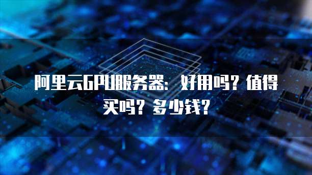 阿里云GPU服务器:好用吗?值得买吗?多少钱?