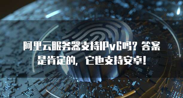 阿里云服务器支持IPv6吗?答案是肯定的,它也支持安卓!