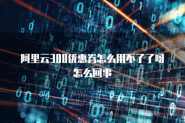 阿里云300优惠券怎么用不了了呀怎么回事