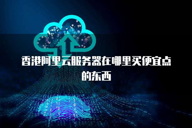 香港阿里云服务器在哪里买便宜点的东西