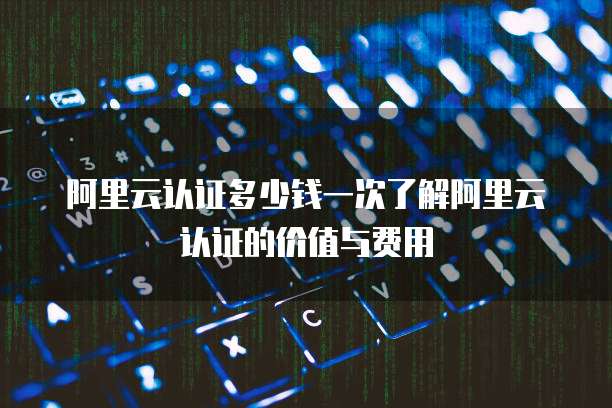阿里云认证多少钱一次了解阿里云认证的价值与费用
