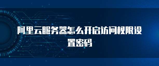 阿里云服务器怎么开启访问权限设置密码