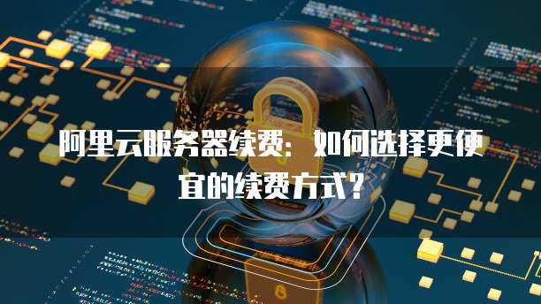 阿里云服务器续费:如何选择更便宜的续费方式?