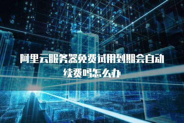 阿里云服务器免费试用到期会自动续费吗怎么办