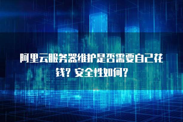 阿里云服务器维护是否需要自己花钱？安全性如何？