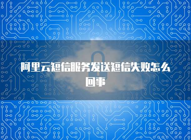 阿里云短信服务发送短信失败怎么回事